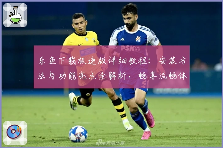 乐鱼下载极速版详细教程：安装方法与功能亮点全解析，畅享流畅体验