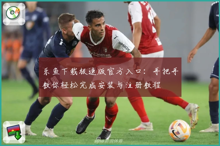 乐鱼下载极速版官方入口：手把手教你轻松完成安装与注册教程
