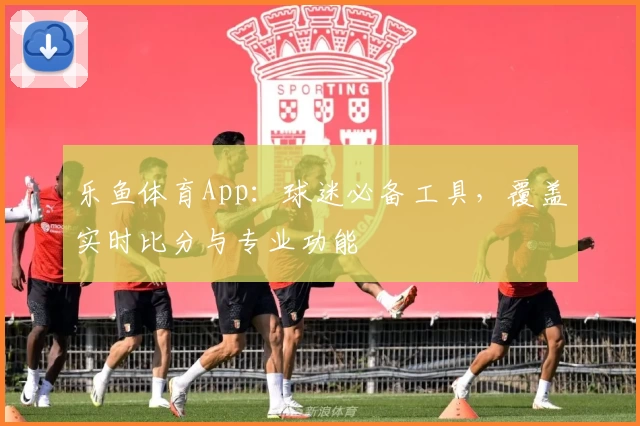 乐鱼体育App：球迷必备工具，覆盖实时比分与专业功能