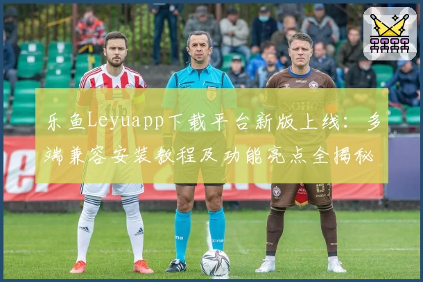 乐鱼Leyuapp下载平台新版上线:多端兼容安装教程及功能亮点全揭秘