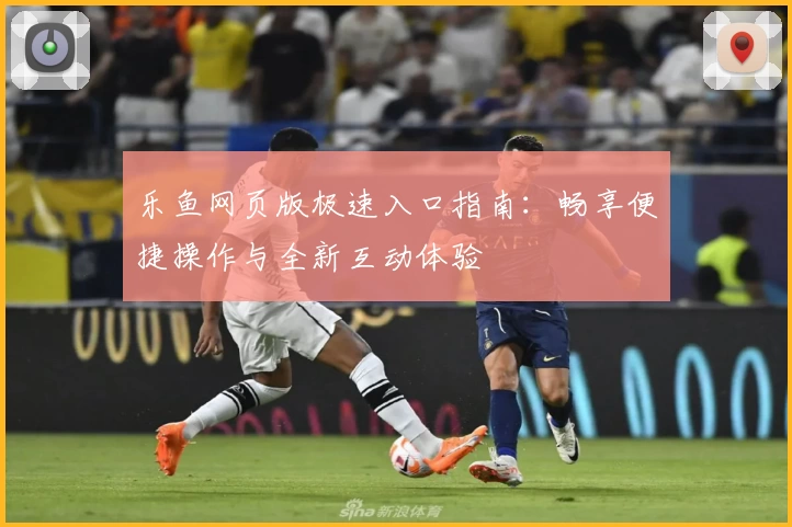 乐鱼网页版极速入口指南：畅享便捷操作与全新互动体验