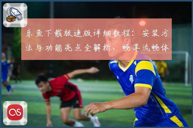 乐鱼下载极速版详细教程：安装方法与功能亮点全解析，畅享流畅体验
