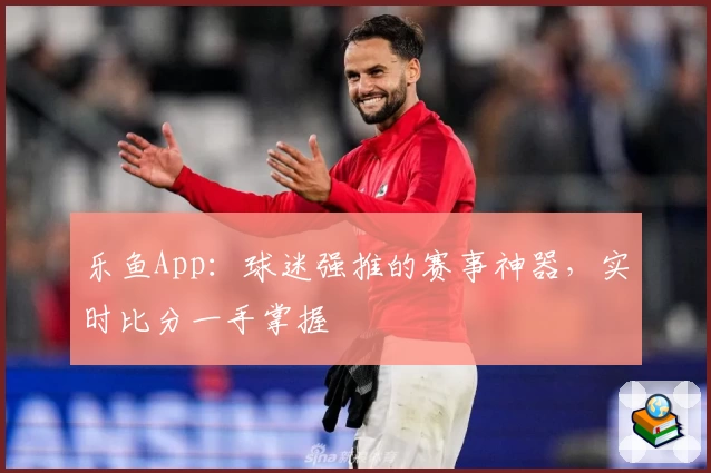 乐鱼App：球迷强推的赛事神器，实时比分一手掌握