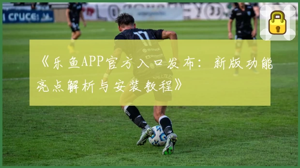 《乐鱼APP官方入口发布：新版功能亮点解析与安装教程》