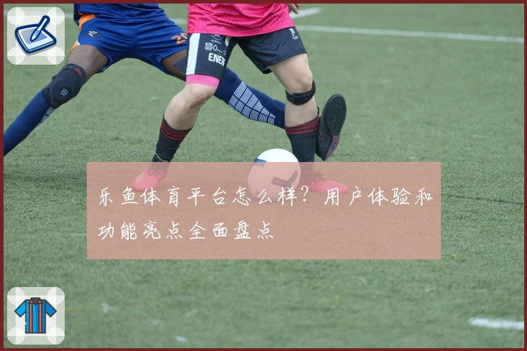 乐鱼体育平台怎么样?用户体验和功能亮点全面盘点
