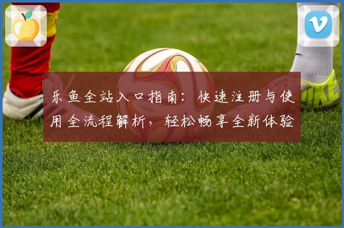乐鱼全站入口指南：快速注册与使用全流程解析，轻松畅享全新体验
