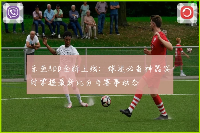乐鱼App全新上线：球迷必备神器实时掌握最新比分与赛事动态