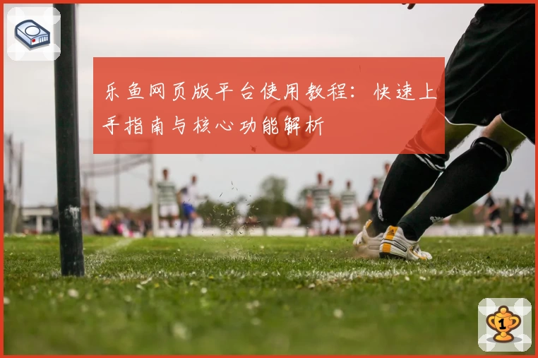 乐鱼网页版平台使用教程：快速上手指南与核心功能解析