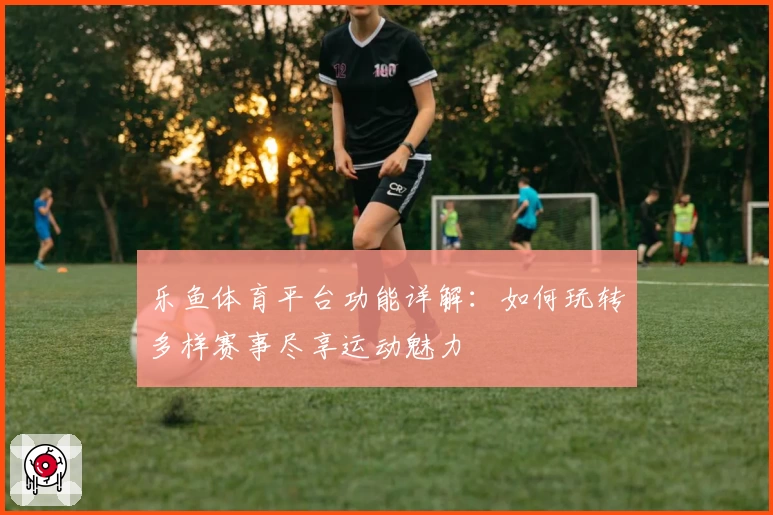 乐鱼体育平台功能详解:如何玩转多样赛事尽享运动魅力