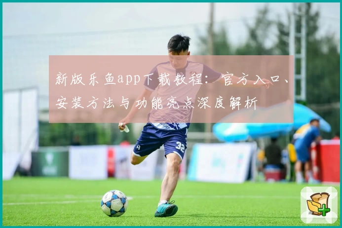 新版乐鱼app下载教程：官方入口、安装方法与功能亮点深度解析