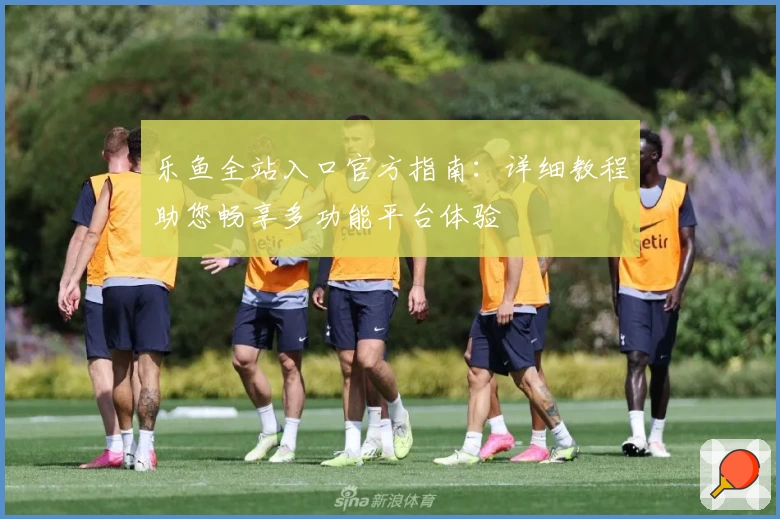 乐鱼全站入口官方指南：详细教程助您畅享多功能平台体验