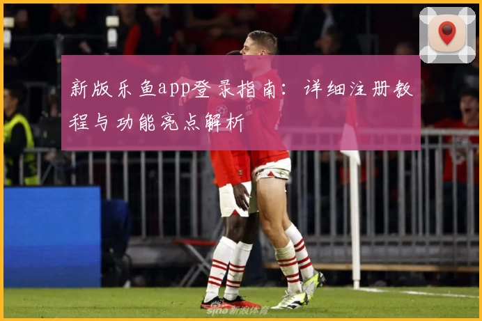 新版乐鱼app登录指南:详细注册教程与功能亮点解析