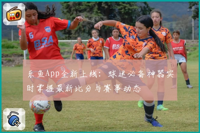 乐鱼App全新上线：球迷必备神器实时掌握最新比分与赛事动态