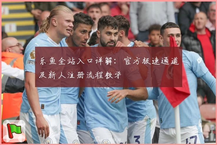 乐鱼全站入口详解：官方极速通道及新人注册流程教学