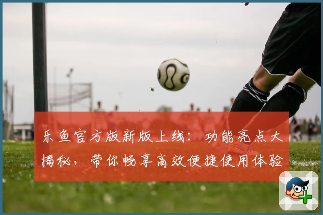 乐鱼官方版新版上线：功能亮点大揭秘，带你畅享高效便捷使用体验