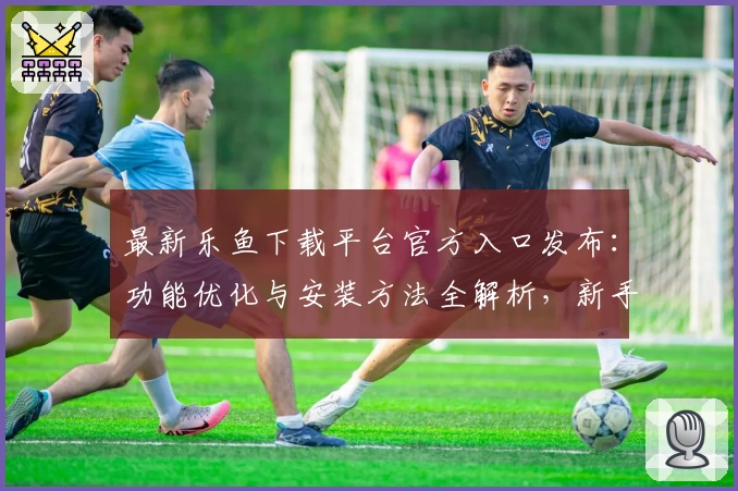 最新乐鱼下载平台官方入口发布：功能优化与安装方法全解析，新手用户必看指南