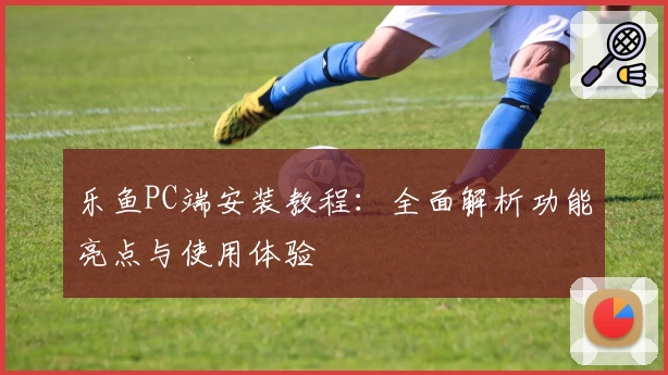 乐鱼PC端安装教程：全面解析功能亮点与使用体验