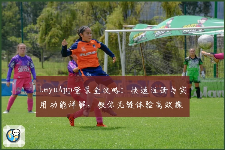 LeyuApp登录全攻略：快速注册与实用功能详解，教你无缝体验高效操作