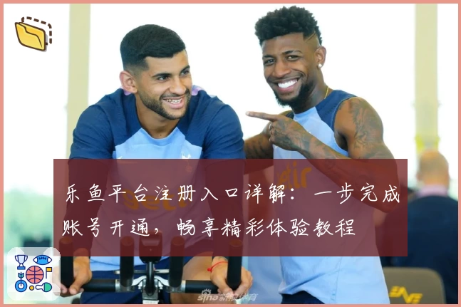 乐鱼平台注册入口详解：一步完成账号开通，畅享精彩体验教程