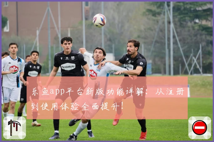 乐鱼app平台新版功能详解：从注册到使用体验全面提升！