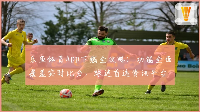 乐鱼体育App下载全攻略:功能全面覆盖实时比分,球迷首选资讯平台