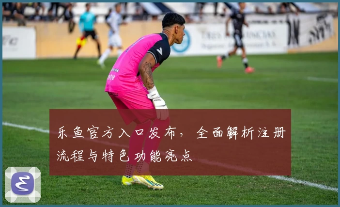 乐鱼官方入口发布,全面解析注册流程与特色功能亮点