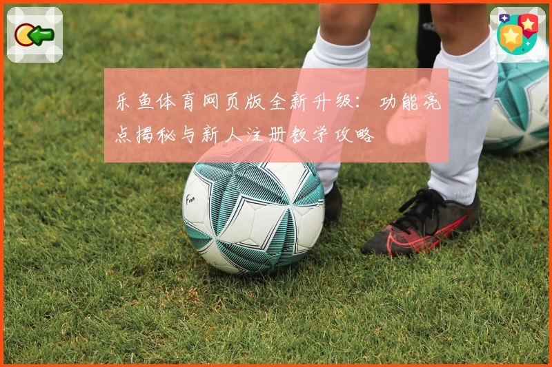 乐鱼体育网页版全新升级：功能亮点揭秘与新人注册教学攻略