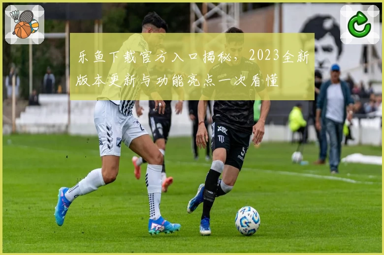 乐鱼下载官方入口揭秘，2023全新版本更新与功能亮点一次看懂