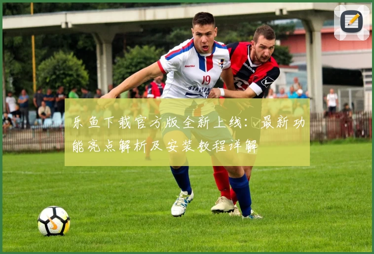 乐鱼下载官方版全新上线：最新功能亮点解析及安装教程详解