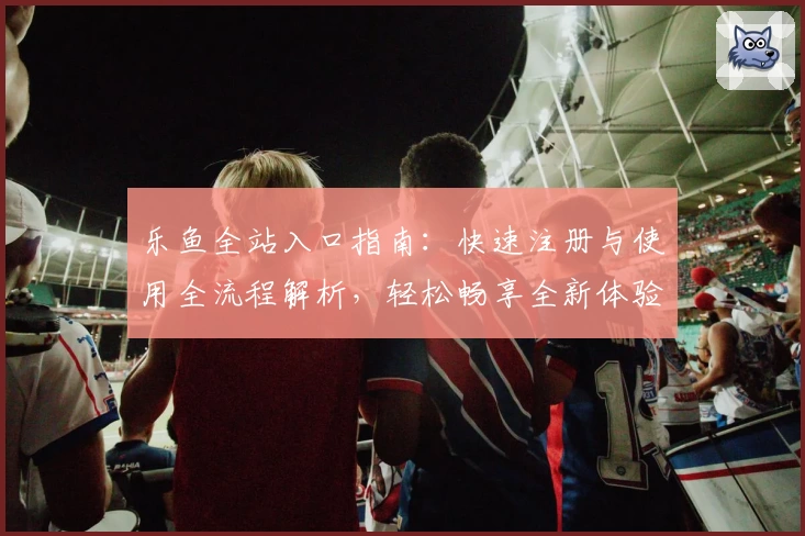乐鱼全站入口指南：快速注册与使用全流程解析，轻松畅享全新体验