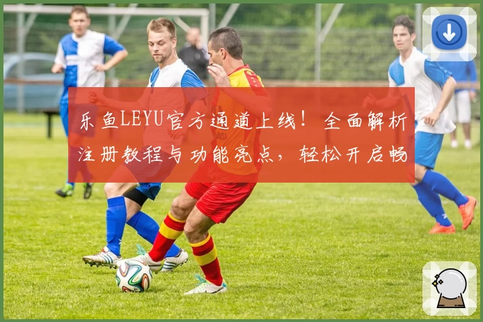 乐鱼LEYU官方通道上线！全面解析注册教程与功能亮点，轻松开启畅快体验