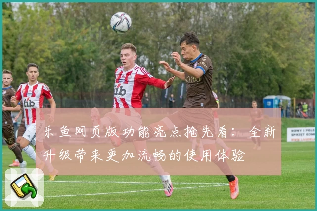 乐鱼网页版功能亮点抢先看：全新升级带来更加流畅的使用体验