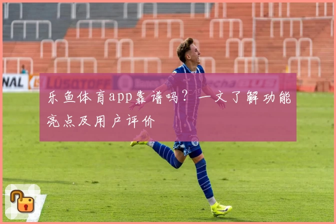 乐鱼体育app靠谱吗？一文了解功能亮点及用户评价